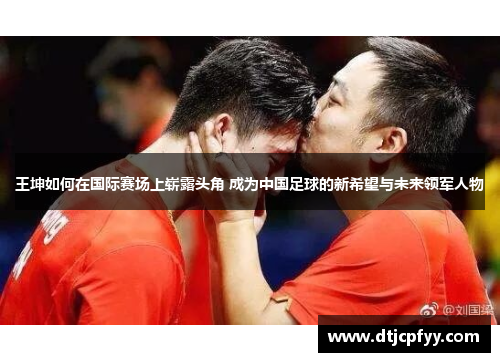王坤如何在国际赛场上崭露头角 成为中国足球的新希望与未来领军人物