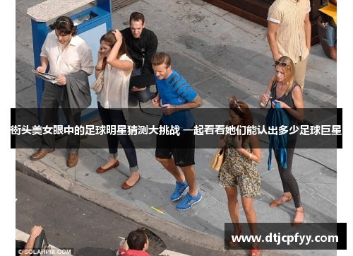 街头美女眼中的足球明星猜测大挑战 一起看看她们能认出多少足球巨星 街头美女眼中的足球明星猜测大挑战 一起看看她们能认出多少足球巨星