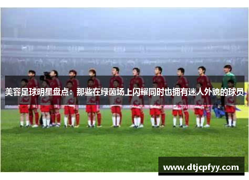 美容足球明星盘点：那些在绿茵场上闪耀同时也拥有迷人外貌的球员