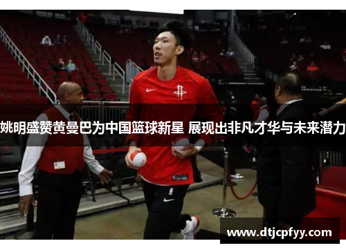 姚明盛赞黄曼巴为中国篮球新星 展现出非凡才华与未来潜力