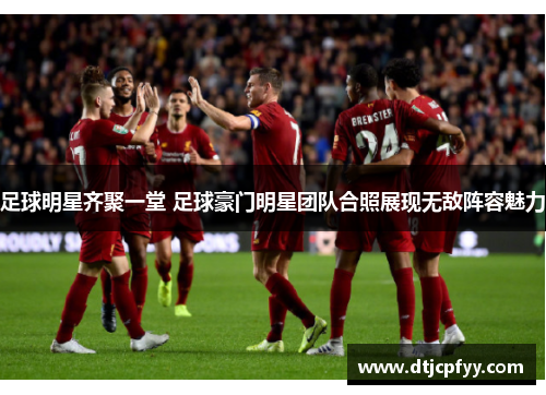 足球明星齐聚一堂 足球豪门明星团队合照展现无敌阵容魅力