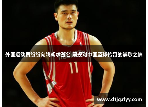 外国运动员纷纷向姚明求签名 展现对中国篮球传奇的崇敬之情