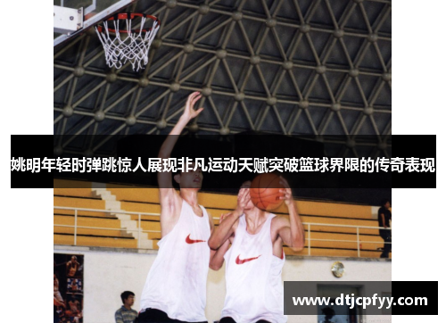 姚明年轻时弹跳惊人展现非凡运动天赋突破篮球界限的传奇表现 姚明年轻时弹跳惊人展现非凡运动天赋突破篮球界限的传奇表现