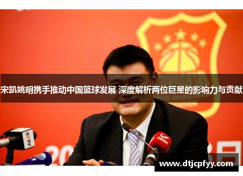 宋凯姚明携手推动中国篮球发展 深度解析两位巨星的影响力与贡献 宋凯姚明携手推动中国篮球发展 深度解析两位巨星的影响力与贡献
