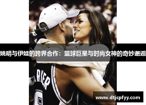 姚明与伊娃的跨界合作：篮球巨星与时尚女神的奇妙邂逅