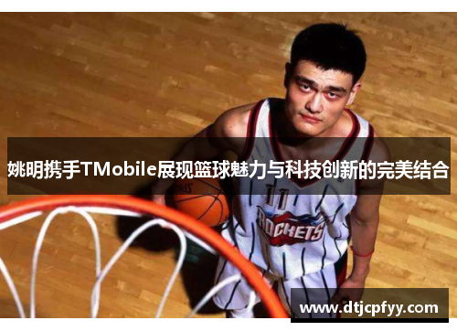 姚明携手TMobile展现篮球魅力与科技创新的完美结合