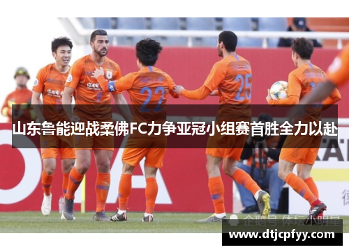 山东鲁能迎战柔佛FC力争亚冠小组赛首胜全力以赴