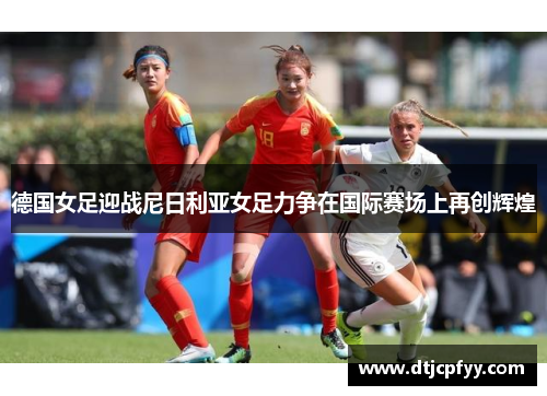 德国女足迎战尼日利亚女足力争在国际赛场上再创辉煌