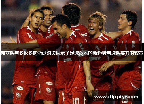 独立队与多伦多的激烈对决揭示了足球战术的新趋势与球队实力的较量